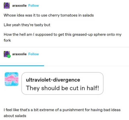 araxoolie:  Whose idea was it to use cherry tomatoes in salads Like yeah they're tasty but How the hell am I supposed to get this greased-up sphere onto my fork  
ultraviolet-divergence: They should be cut in half! 
araxoolie: I feel like that's a bit extreme of a punishment for having bad ideas about salads