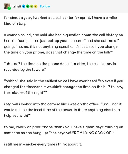 tehzii: for about a year, i worked at a call center for sprint. i have a similar kind of story.

a woman called, and said she had a question about the call history on her bill. “sure, let me just pull up your account-” and she cut me off going, “no, no, it’s not anything specific, it’s just. so, if you change the time on your phone, does that change the time on the bill?”

“uh… no? the time on the phone doesn’t matter, the call history is recorded by the towers.”

“ohhhh” she said in the saltiest voice i have ever heard “so even if you changed the timezone it wouldn’t change the time on the bill? to, say, the middle of the night?”

i stg yall i looked into the camera like i was on the office. “um… no? it would still be the local time of the tower. is there anything else i can help you with?”

to me, overly chipper: “nope! thank you! have a great day!” turning on someone as she hung up: “she says yoU’RE A LYING SACK OF-”

i still mean-snicker every time i think about it.