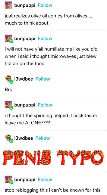 bunpuppi: just realizes olive oil comes from olives…. much to think about
bunpuppi: i will not have y’all humiliate me like you did when i said i thought microwaves just blew hot air on the food
lewdbee: Bro
bunpuppi: i thought the spinning helped it cock faster leave me ALONE????
lewdbee: The words "penis typo" written in a sparkling font
bunpuppi: stop reblogging this i can’t be known for this