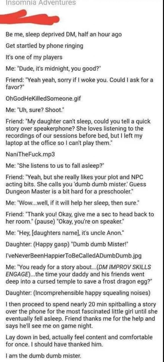 ME: sleep deprived DM, half an hour ago
Get startled by phone ringing
It's one of my players
Me: "Dude, it's midnight, you good?"
Friend: "Yeah yeah, sorry if I woke you. Could I ask for a favor?"
OhGodHeKilledSomeone.gif
Me: "Uh, sure? Shoot."
Friend: "My daughter can't sleep, could you tell a quick story over speakerphone? She loves listening to the recordings of our sessions before bed, but I left my laptop at the office so I can't play them.
NaniTheFuck.mp3
Me: "She listens to us to fall asleep?"
Friend: "Yeah, but she really likes your plot and NPC acting bits. She calls you 'dumb dumb mister.' Guess Dungeon Master is a bit hard for a preschooler." Me: "Wow...well, if it will help her sleep, then sure."
Friend: "Thank you! Okay, give me a sec to head back to her room." (pause) "Okay, you're on speaker." Me: "Hey, [daughters name], it's uncle Anon." Daughter: (Happy gasp) "Dumb dumb Mister!" I'veNeverBeenHappierToBeCalledADumbDumb.jpg
Me: "You ready for a story about…(DM IMPROV SKILLS
ENGAGE)...the time your daddy and his friends went deep into a cursed temple to save a frost dragon egg?"
Daughter: (Incomprehensible happy squealing noises)
I then proceed to spend nearly 20 min spitballing a story over the phone for the most fascinated little girl until she eventually fell asleep. Friend thanks me for the help and says he'll see me on game night.
Lay down in bed, actually feel content and comfortable for once. I should have thanked him.
I am the dumb dumb mister.