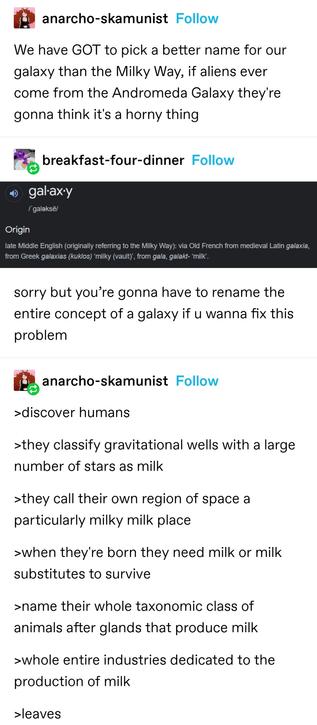 anarcho-skamunist: We have GOT to pick a better name for our galaxy than the Milky Way, if aliens ever come from the Andromeda Galaxy they're gonna think it's a horny thing

breakfast-four-dinner: Screenshot from a dictionary showing the etymology of galaxy comes from Greek for milk

sorry but you’re gonna have to rename the entire concept of a galaxy if u wanna fix this problem

anarcho-skamunist: 
>discover humans 
>they classify gravitational wells with a large number of stars as milk
>they call their own region of space a particularly milky milk place
>when they're born they need milk or milk substitutes to survive
>name their whole taxonomic class of animals after glands that produce milk
>whole entire industries dedicated to the production of milk
>leaves