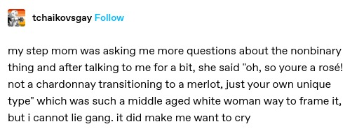 my step mom was asking me more questions about the nonbinary thing and after talking to me for a bit, she said "oh, so youre a rosé! not a chardonnay transitioning to a merlot, just your own unique type" which was such a middle aged white woman way to frame it, but i cannot lie gang. it did make me want to cry
