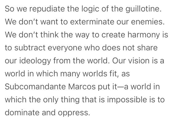 So we repudiate the logic of the guillotine. We don't want to exterminate our enemies. We don't think the way to create harmony is to subtract everyone who does not share our ideology from the world. Our vision is a world in which many worlds fit, as Subcomandante Marcos put it—a world in which the only thing that is impossible is to dominate and oppress.