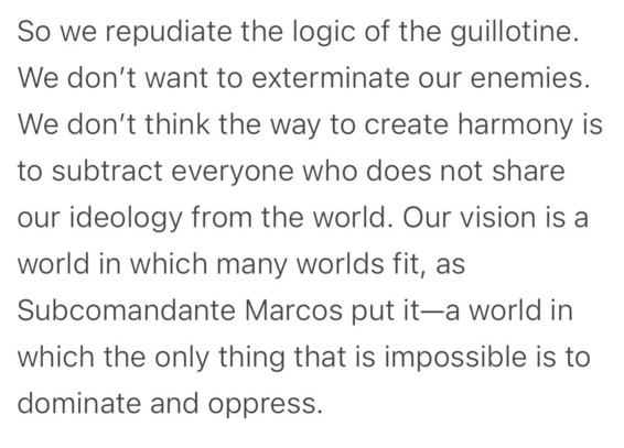 So we repudiate the logic of the guillotine. We don't want to exterminate our enemies. We don't think the way to create harmony is to subtract everyone who does not share our ideology from the world. Our vision is a world in which many worlds fit, as Subcomandante Marcos put it—a world in which the only thing that is impossible is to dominate and oppress.