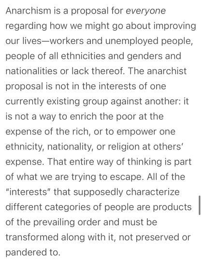 Anarchism is a proposal for everyone regarding how we might go about improving our lives-workers and unemployed people, people of all ethnicities and genders and nationalities or lack thereof. The anarchist proposal is not in the interests of one currently existing group against another: it is not a way to enrich the poor at the expense of the rich, or to empower one ethnicity, nationality, or religion at others' expense. That entire way of thinking is part of what we are trying to escape. All of the
"interests" that supposedly characterize different categories of people are products of the prevailing order and must be transformed along with it, not preserved or pandered to.