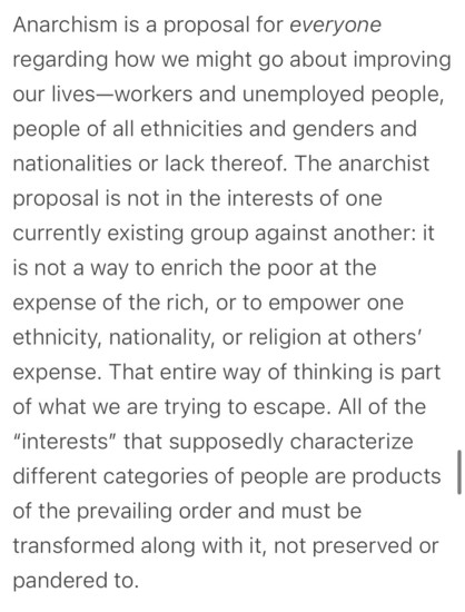Anarchism is a proposal for everyone regarding how we might go about improving our lives-workers and unemployed people, people of all ethnicities and genders and nationalities or lack thereof. The anarchist proposal is not in the interests of one currently existing group against another: it is not a way to enrich the poor at the expense of the rich, or to empower one ethnicity, nationality, or religion at others' expense. That entire way of thinking is part of what we are trying to escape. All of the
"interests" that supposedly characterize different categories of people are products of the prevailing order and must be transformed along with it, not preserved or pandered to.