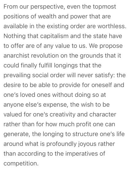 From our perspective, even the topmost positions of wealth and power that are available in the existing order are worthless. Nothing that capitalism and the state have to offer are of any value to us. We propose anarchist revolution on the grounds that it could finally fulfill longings that the prevailing social order will never satisfy: the desire to be able to provide for oneself and one's loved ones without doing so at anyone else's expense, the wish to be valued for one's creativity and character rather than for how much profit one can generate, the longing to structure one's life around what is profoundly joyous rather than according to the imperatives of competition.