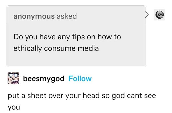 anonymous asked: Do you have any tips on how to ethically consume media

beesmygod answered: put a sheet over your head so god cant see you