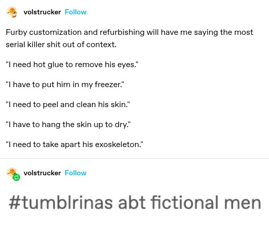 Furby customization and refurbishing will have me saying the most serial killer shit out of context.

"I need hot glue to remove his eyes.”

"I have to put him in my freezer”

"I need to peel and clean his skin."

"I have to hang the skin up to dry."

"I need to take apart his exoskeleton."

(screenshotted tag)
#tumblrinas abt fictional men