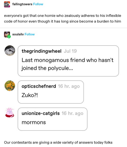 fallingtowers: everyone's got that one homie who zealously adheres to his inflexible code of honor even though it has long since become a burden to him thegrindingwheel: Last monogamous friend who hasn't joined the polycule... 

opticschefnerd Zuko?! 

 Unionize-catgirls: mormons 

soulsilv: Our contestants are giving a wide variety of answers today folks