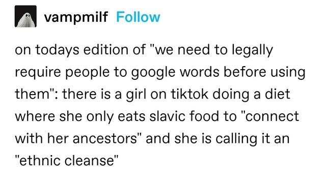 on todays edition of "we need to legally require people to google words before using them": there is a girl on tiktok doing a diet where she only eats slavic food to "connect with her ancestors" and she is calling it an "ethnic cleanse"