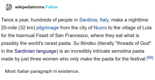 Screenshot of a Wikipedia article: Twice a year, hundreds of people in Sardinia, Italy, make a nighttime 20-mile (32 km) pilgrimage from the city of Nuoro to the village of Lula for the biannual Feast of San Francesco, where they eat what is possibly the world's rarest pasta. Su filindeu (literally “threads of God" in the Sardinian language) is an incredibly intricate semolina pasta made by just three women who only make the pasta for the festival.[56]

wikipediahmms: Most Italian paragraph in existence.
