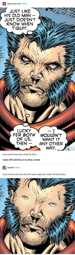 bad-comic-art: A frame from a comic depicting Wolverine. His face is covered in marker lines to denote wrinkles. Around his eyes, there are literally so many it looks like he fucked up winged eyeliner multiple times while on a moving train.

how many liner pens died for this….

Cable #75 (2000) art by Rob Liefeld  

hyyteli: I just had to see how tiny his eyes really are under all that mess

The same image, but it has been manipulated to remove all lines from around the eye area. The skin here is now smooth. The eyes are absolutely tiny, like little pinpricks. There are still lines everywhere else, especially apparent now is a ton of v-shaped lines between the eyes.