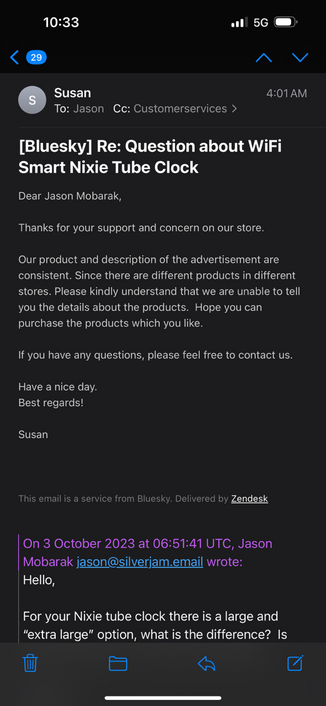 Product support email that reads:

Thanks for your support and concern on our store.
Our product and description of the advertisement are consistent. Since there are different products in different stores. Please kindly understand that we are unable to tell you the details about the products. Hope you can purchase the products which you like.
If you have any questions, please feel free to contact us.
Have a nice day.
Best regards!