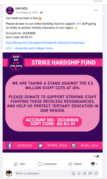 screenshot of facebook post by UHI Ucu: 
Our bank account is live %3 Please donate to our strike hardship fund to support UHI staff going on strike to protect tertiary education in our region
 Account no: 20240808 
Sort Code: 60-83-01 
#UCURising #UCUScotland #ThinkUHI #SaveUHI #SaveJobs UCU - University and College Union 

SAVE UHI WE ARE TAKING A STAND AGAINST THE £3 MILLION STAFF CUTS AT UHI.

PLEASE DONATE TO SUPPORT STRIKING STAFF FIGHTING THESE RECKLESS REDUNDANCIES, AND HELP US PROTECT TERTIARY EDUCATION IN OUR REGION.