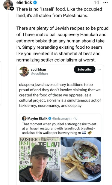 Quote thread of a quote tweet
elierlick on threads quote posting Soul Khan: there is no israeli food. Like the occupied land, it's stolen from Palestine. 

Soul Khan on Twitter quote tweeted Mayim Bialik: diaspora jews have culinary traditions to be proud of and they don't involve claiming that we created the food of those we oppress. As a cultural project, zionism is a simultaneous act of taxidermy, necromancy and cosplay.

Mayim Bialik's tweet: the blossom child star is pictured in a selfie with hair tucked in a black hat, black hoodie, and weirdly defiant expression. Another photo shows Arab food - maybe falafel with salad in a pita. Referring to genocide, she tweets- "that moment when you feel a strong desire to eat at an Israeli restaurant with Israeli rock blasting. And also the wallpaper isv everything rn.

The wallpaper is a word collage of: tel aviv, delicious, authentic, hummus, shwarma, healthy, king george, yummy, kosher, dizengoff st.