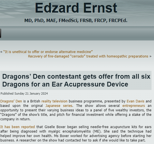 Edzard Ernst
MD, PhD, MAE, FMedSci, FRSB, FRCP, FRCPEd.
« “It is unethical to offer or endorse alternative medicine”Recovery of fire-damaged “cerrado” treated with homeopathic preparations »
Dragons’ Den contestant gets offer from all six Dragons for an Ear Acupressure Device
Published Sunday 21 January 2024
Dragons’ Den is a British reality television business programme, presented by Evan Davis and based upon the original Japanese series. The show allows several entrepreneurs an opportunity to present their varying business ideas to a panel of five wealthy investors, the “Dragons” of the show’s title, and pitch for financial investment while offering a stake of the company in return.

It has been reported that Giselle Boxer began selling needle-free acupuncture kits for ears after being diagnosed with myalgic encephalomyelitis (ME). She said the technique had helped improve her own health. Ms Boxer worked for advertising agency before starting her business. A researcher on the show had contacted her to ask if she would like to take part.
