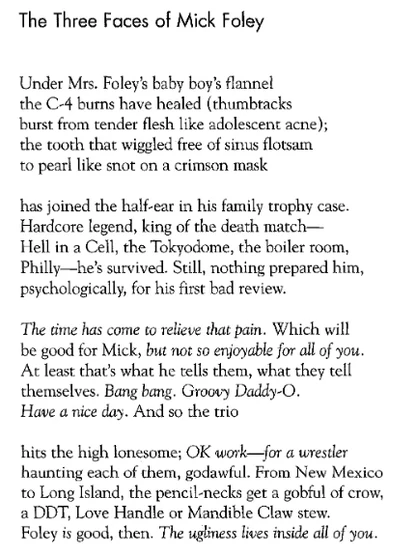The Three Faces of Mick Foley: Under Mrs. Foley's baby boy's flannel / the C-4 burns have healed (thumbtacks / burst from tender flesh like adolescent acne); / the tooth that wiggled free of sinus flotsam / to pearl like snot on a crimson mask / has joined the half-ear in his family trophy case. / Hardcore legend, king of the death match— / Hell in a Cell, the Tokyodome, the boiler room, / Philly—he's survived. Still, nothing prepared him, / psychologically, for his first bad review. / The time has come to relieve that pain. Which will / be good for Mick, but not so enjoyable for all of you. / At least that's what he tells them, what they tell / themselves. Bang bang. Groovy Daddy-O. / Have a nice day. And so the trio / hits the high lonesome; OK work—for a wrestler / haunting each of them, godawful. From New Mexico / to Long Island, the pencil-necks get a gobful of crow, / a DDT, Love Handle or Mandible Claw stew /. Foley is good, then. The ugliness lives inside all of you.