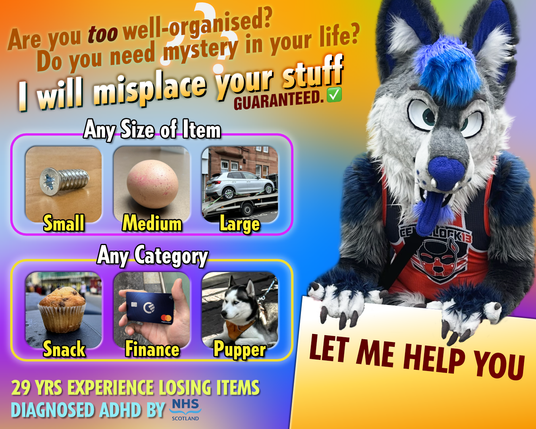Ad featuring me in fursuit: Are you *too* well-organised? Do you need mystery in your life? I will misplace your stuff. Guaranteed.

Any Size Of Item: Small (like a screw), Medium (like an egg), Large (like a car being towed)
Any Category: Snack (like a muffin), Finance (like a debit card), Pupper (like a husky)

29 years experience losing items. Diagnosed ADHD by NHS Scotland. Let me help you!