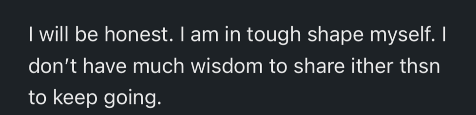 I will be honest. I am in tough shape myself. I
don't have much wisdom to share other than
to keep going.