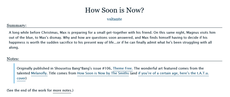 How Soon is Now? by vsitante

Summary:
A long while before Christmas, Max is preparing for a small get-together with his friend. On this same night, Magnus visits him out of the blue, to Max's dismay. Why and how are questions soon answered, and Max finds himself having to decide if his happiness is worth the sudden sacrifice to his present way of life...or if he can finally admit what he's been struggling with all along.

Notes:
Originally published in Shousetsu Bang*Bang's issue #106, Theme Free. The wonderful art featured comes from the talented Melanofly. Title comes from How Soon is Now by The Smiths (and if you’re of a certain age, here’s the t.A.T.u. cover)