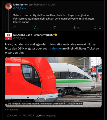 Twitter-Screenshot.

Frage an DB_Bahn:
„Sehe ich das richtig, daß es am Hauptbahnhof Regensburg keinen Fahrkartenautomaten mehr gibt an dem man Fernverkehrsfahrkarten kaufen kann?“

Antwort von DB_Bahn:
„Hallo, laut den mir vorliegenden Informationen ist das korrekt. Nutze bitte den DB Navigator oder auch http://bahn.de/ um dir ein digitales Ticket zu erwerben.“