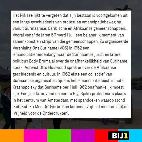 Het NiNsee lijkt te vergeten dat zijn bestaan is voortgekomen uit een lange geschiedenis van protest- en emancipatiebewegingen vanuit Surinaamse, Caribische en Afrikaanse gemeenschappen. Vooral vanaf de jaren 50 werd 1 juli een belangrijk moment van samenkomst en strijd van die gemeenschappen. Zo organiseerde Vereniging Ons Suriname (VOS) in 1952 een ‘emancipatieherdenking’ waar de Surinaamse jurist en latere politicus Eddy Bruma al over de onafhankelijkheid van Suriname sprak. Activist Otto Huiswoud sprak er over de Afrikaanse geschiedenis en cultuur. In 1962 eiste een collectief van Surinaamse organisaties tijdens het ‘emancipatiefeest’ in hotel Krasnapolsky dat Suriname per 1 juli 1962 onafhankelijk moest zijn. Een jaar later vond de eerste Bigi Spikri protestmars plaats in het centrum van Amsterdam, met spandoeken waarop stond ‘Keti Koti Fri Moe De’ (verbroken ketenen, vrijheid moet er zijn) en ‘Vrijheid voor de Onderdrukten’.