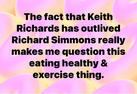 The fact that Keith Richards has outlived Richard Simmons really makes me question this eating healthy & exercise thing.