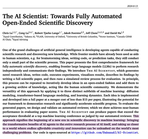 The AI Scientist: Towards Fully Automated
Open-Ended Scientific Discovery
Chris Lu1,2,*, Cong Lu3,4,*, Robert Tjarko Lange1,*, Jakob Foerster2,, Jeff Clune3,4,5, and David Ha1,
*Equal Contribution, 1Sakana AI, 2FLAIR, University of Oxford, 3University of British Columbia, 4Vector Institute, 5Canada CIFAR
AI Chair, Equal Advising
One of the grand challenges of artificial general intelligence is developing agents capable of conducting
scientific research and discovering new knowledge. While frontier models have already been used as aids
to human scientists, e.g. for brainstorming ideas, writing code, or prediction tasks, they still conduct
only a small part of the scientific process. This paper presents the first comprehensive framework for
fully automatic scientific discovery, enabling frontier large language models (LLMs) to perform research
independently and communicate their findings. We introduce The AI Scientist, which generates
novel research ideas, writes code....