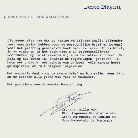 ‘De Koning en Prinses Amalia hebben bijzonder veel waardering voor uw persoonlijke brief en bovenal voor het prachtig geschreven boek over uw leven … In het boek weet u uw teleurstellingen voortdurend op relativerende wijze om te zetten in humor. Uw kijk op het leven is, ondanks tegenslagen, positief. Ik hoop met u dat u, met behulp van uw boek, vele mensen heeft geïnspireerd en zult blijven inspireren.  Met nogmaals dank voor uw mooie brief en biografie, wens ik u en uw naasten alle goeds toe voor de toekomst.  Met gevoelens van de meeste hoogachting.’