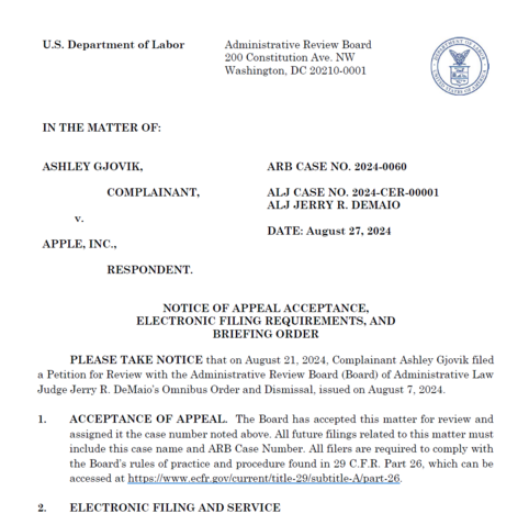 NOTICE OF APPEAL ACCEPTANCE,
ELECTRONIC FILING REQUIREMENTS, AND
BRIEFING ORDER
PLEASE TAKE NOTICE that on August 21, 2024, Complainant Ashley Gjovik filed
a Petition for Review with the Administrative Review Board (Board) of Administrative Law
Judge Jerry R. DeMaio’s Omnibus Order and Dismissal, issued on August 7, 2024.
1. ACCEPTANCE OF APPEAL. The Board has accepted this matter for review and
assigned it the case number noted above. All future filings related to this matter must
include this case name and ARB Case Number. All filers are required to comply with
the Board’s rules of practice and procedure found in 29 C.F.R. Part