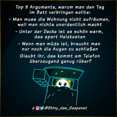 Top 3 Argumente, warum man den Tag im Bett verbringen sollte:
- Man muss die Wohnung nicht aufräumen, weil man nichts unordentlich macht.
- Unter der Decke ist es schön warm, das spart Heizkosten.
- Wenn man müde ist, braucht man nur noch die Augen zu schließen. 
Glaubt ihr, das kommt am Telefon überzeugend genug rüber?
Das kleine Gespenst liegt hoffnungsvoll im Bett, die Decke bis unter die Augen hochgezogen.