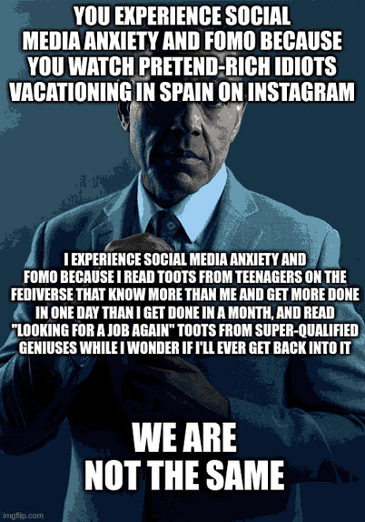 Giancarlo Esposito "We are not the same" meme:

Top text:
You experience Social Media Anxiety and FOMO because you watch pretend-rich idiots vacationing in spain on Instagram

Middle text:
I experience Social Media Anxiety and FOMO because I read toots from teenagers on the fediverse that know more than me and get more done in one day than I do in a month, and read "looking for a job again" toots from super-qualified geniuses while I wonder if I'll ever get back into IT

Bottom text:
WE ARE NOT THE SAME