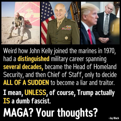 Weird how John Kelly joined the marines in 1970, had a distinguished military career spanning several decades, became the Head of Homeland Security, and then Chief of Staff, only to decide ALL OF A SUDDEN to become a liar and traitor. I mean, UNLESS, of course, Trump actually IS a dumb fascist. MAGA? Your thoughts? -Jay Black