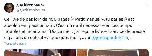 Le message de Guy birenbaum sur un autre réseau

Ce livre de pas loin de 450 pages (« Petit manuel », tu parles !) est absolument passionnant. C’est un outil nécessaire en ces temps troubles et incertains. [Disclaimer : j’ai reçu le livre en service de presse et j’ai pris un café, il y a quelques mois, avec @jonaspardoform
].