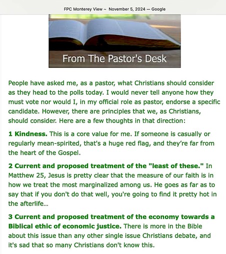 FPC Monterey View - November 5,  2024
From the Pastor’s Desk

People have asked me, as a pastor, what Christians should consider as they head to the polls today. I would never tell anyone how they must vote nor would I, in my official role as pastor, endorse a specific candidate. However, there are principles that we, as Christians, should consider. Here are a few thoughts in that direction:

1 Kindness. This is a core value for me. If someone is casually or regularly mean-spirited, that's a huge red flag, and they’re far from the heart of the Gospel.

2 Current and proposed treatment of the "least of these." In Matthew 25, Jesus is pretty clear that the measure of our faith is in how we treat the most marginalized among us. He goes as far as to say that if you don't do that well, you're going to find it pretty hot in the afterlife…

3 Current and proposed treatment of the economy towards a Biblical ethic of economic justice. There is more in the Bible about this issue than any other single issue Christians debate, and it's sad that so many Christians don't know this.