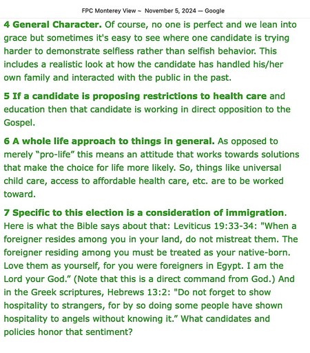 FPC Monterey View - November 5, 2024
[From the Pastor’s Desk, page 2 of 2]

4 General Character. Of course, no one is perfect and we lean into grace but sometimes it's easy to see where one candidate is trying harder to demonstrate selfless rather than selfish behavior. This includes a realistic look at how the candidate has handled his/her own family and interacted with the public in the past.

5 If a candidate is proposing restrictions to health care and education then that candidate is working in direct opposition to the Gospel.  

6 A whole life approach to things in general. As opposed to merely “pro-life” this means an attitude that works towards solutions that make the choice for life more likely. So, things like universal child care, access to affordable health care, etc. are to be worked toward. 

7 Specific to this election is a consideration of immigration. Here is what the Bible says about that: Leviticus 19:33-34: "When a foreigner resides among you in your land, do not mistreat them. The foreigner residing among you must be treated as your native-born. Love them as yourself, for you were foreigners in Egypt. I am the Lord your God.” (Note that this is a direct command from God.) And in the Greek scriptures, Hebrews 13:2: "Do not forget to show hospitality to strangers, for by so doing some people have shown hospitality to angels without knowing it.” What candidates and policies honor that sentiment?