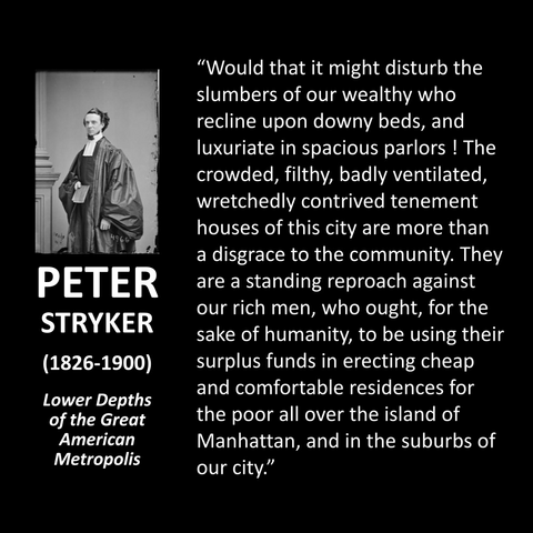 "Would that it might disturb the slumbers of our wealthy who recline upon downy beds, and luxuriate in spacious parlors ! The crowded, filthy, badly ventilated, wretchedly contrived tenement houses of this city are more than a disgrace to the community. They are a standing reproach against our rich men, who ought, for the sake of humanity, to be using their surplus funds in erecting cheap and comfortable residences for the poor all over the island of Manhattan, and in the suburbs of our city."