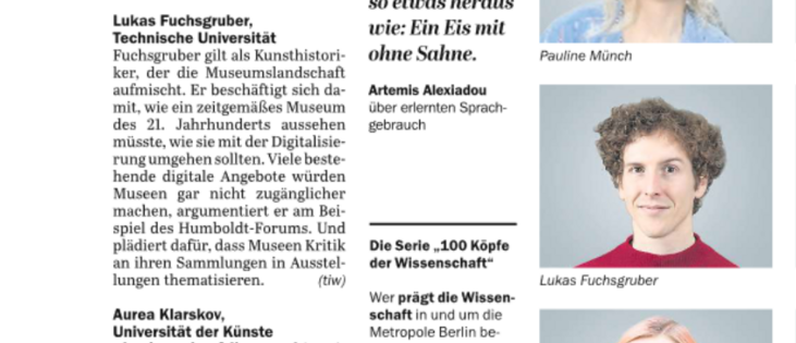 Screenshot eines Texts und Porträt daneben.
Text des Artikels:
Fuchsgruber gilt als Kunsthistori-
ker, der die Museumslandschaft
aufmischt. Er beschäftigt sich da-
mit, wie ein zeitgemäßes Museum
des 21. Jahrhunderts aussehen
müsste, wie sie mit der Digitalisie-
rung umgehen sollten. Viele beste-
hende digitale Angebote würden
Museen gar nicht zugänglicher
machen, argumentiert er am Bei-
spiel des Humboldt-Forums. Und
plädiert dafür, dass Museen Kritik
an ihren Sammlungen in Ausstel-
lungen thematisieren.