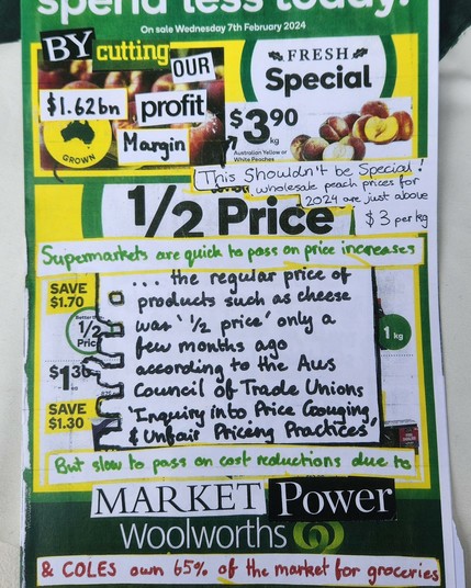 SPEND LESS TODAY !
On sale Wednesday 7th February 2024
By cutting our $1.62 Bn profit margin

FRESH . Special .

This shouldn’t be special 
wholesale peach prices for 2024 are just above $3 per kg

Supermarkets are quick to pass on price increases
 ... the regular price of  products such as cheese
 was ‘half price’ price” only a few months ago 
according to the AUS Council of Trade Unions 
‘Inquiry into Price gouging & unfair Pricing Practices.’

 But slow to pass on cost reductions due to 
MARKET 
(Woolworths & COLES own 65% of the market for groceries \