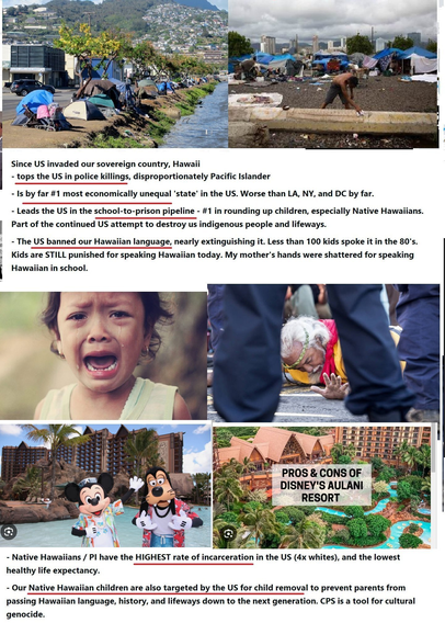 Since US invaded our sovereign country, Hawaii - tops the US in police killings, disproportionately Pacific Islander - Is by far #1 most economically unequal 'state’ in the US. Worse than LA, NY, and DC by far. - Leads the US in the school-to-prison pipeline - #1 in rounding up children, especially Native Hawaiians. l Part of the continued US attei‘nﬁt to desiroy us indigenous people and lifeways. , - The US banned our Hawaiian language, nearly extinguishing it. Less than 100 kids spoke it in the 80's. : Kids are STILL punished for speaking Hawaiian today. My mother's hands were shattered for speaking i Hawaiian in school. Native Hawaiians / Pl have the HIGHEST rate of incarceration in the US (4x whites), and the lowest healthy life expectancy. - N - Our Native Hawaiian children are also targeted by the US for child removal to prevent parents from passing Hawaiian language, history, and lifeways down to the next generation. CPS is a tool for cultural genocide.