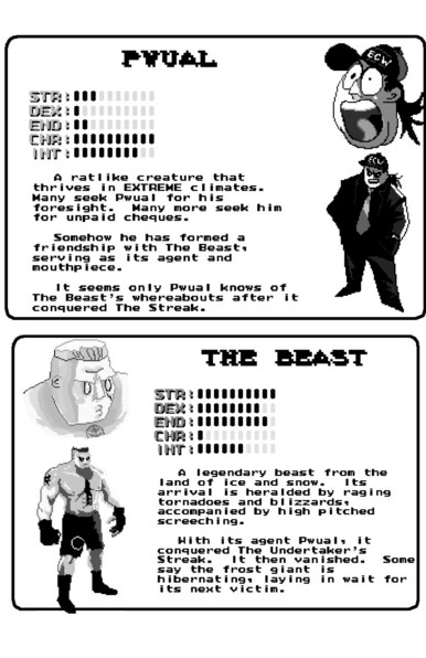 Pwual character profile: A ratlike creature that thrives in EXTREME climates. Many seek Pwual for his foresight. Many more seek him for unpaid cheques. Somehow he has formed a friendship with The Beast. serving as its agent and mouthpiece. It seems only Pwual knows of The Beast’'s whereabouts after it conquered The Streak. - 

bork character profile:
A legendary beast from the /! 1 land of ice and snow. 1ts | . arrival is heralded by raging [ tornadoes and blizzardss [ accompanied by high pitched ‘ screeching. I Hith its agent Pwuals: it bt conquered The Undertaker’s Streak. It then vanished. Some say the frost giant is hibernatings layving in wait for its next victim.