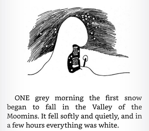 ONE grey morning the first snow began to fall in the Valley of the Moomins. It fell softly and quietly, and in a few hours everything was white.

Illustration from Finn Family Moomintroll by Tove Jansson of a house covered in snow