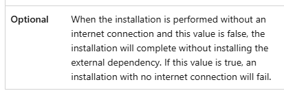 Two column table row,
left cell: Optional (Bold)
right cell: When the installation is performed without an internet connection and this value is false, the installation will complete without installing the external dependency. If this value is true, an installation with no internet connection will fail.