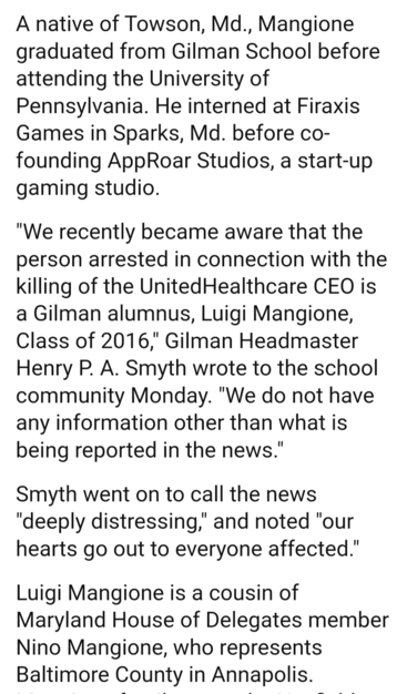 A native of Towson, Md., Mangione graduated from Gilman School before attending the University of Pennsylvania. He interned at Firaxis Games in Sparks, Md. before co- founding AppRoar Studios, a start-up gaming studio.

"We recently became aware that the person arrested in connection with the killing of the UnitedHealthcare CEO is a Gilman alumnus, Luigi Mangione, Class of 2016," Gilman Headmaster Henry P. A. Smyth wrote to the school community Monday. "We do not have any information other than what is being reported in the news."

Smyth went on to call the news "deeply distressing," and noted "our hearts go out to everyone affected." Luigi Mangione is a cousin of Maryland House of Delegates member Nino Mangione, who represents Baltimore County in Annapolis.