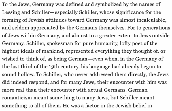 all text from Scholem:


To the Jews, Germany was defined and symbolized by the names of Lessing and Schiller—especially Schiller, whose significance for the forming of Jewish attitudes toward Germany was almost incalculable, and seldom appreciated by the Germans themselves. For to generations of Jews within Germany, and almost to a greater extent to Jews outside Germany, Schiller, spokesman for pure humanity, lofty poet of the highest ideals of mankind, represented everything they thought of, or wished to think of, as being German—even when, in the Germany of the last third of the 19th century, his language had already begun to sound hollow. To Schiller, who never addressed them directly, the Jews did indeed respond, and for many Jews, their encounter with him was more real than their encounter with actual Germans. German romanticism meant something to many Jews, but Schiller meant something to all of them. He was a factor in the Jewish belief in
