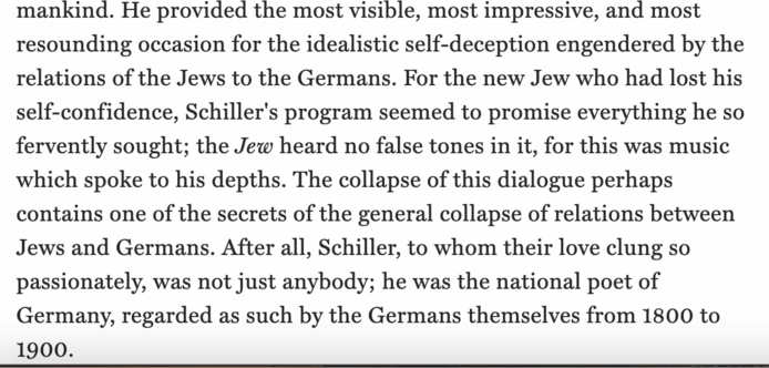 mankind. He provided the most visible, most impressive, and most resounding occasion for the idealistic self-deception engendered by the relations of the Jews to the Germans. For the new Jew who had lost his self-confidence, Schiller's program seemed to promise everything he so fervently sought; the Jew heard no false tones in it, for this was music which spoke to his depths. The collapse of this dialogue perhaps contains one of the secrets of the general collapse of relations between Jews and Germans. After all, Schiller, to whom their love clung so passionately, was not just anybody; he was the national poet of Germany, regarded as such by the Germans themselves from 1800 to 1900.