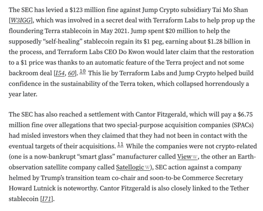 The SEC has levied a $123 million fine against Jump Crypto subsidiary Tai Mo Shan [W3IGG], which was involved in a secret deal with Terraform Labs to help prop up the floundering Terra stablecoin in May 2021. Jump spent $20 million to help the supposedly “self-healing” stablecoin regain its $1 peg, earning about $1.28 billion in the process, and Terraform Labs CEO Do Kwon would later claim that the restoration to a $1 price was thanks to an automatic feature of the Terra project and not some backroom deal [I54, 60].10 This lie by Terraform Labs and Jump Crypto helped build confidence in the sustainability of the Terra token, which collapsed horrendously a year later.


The SEC has also reached a settlement with Cantor Fitzgerald, which will pay a $6.75 million fine over allegations that two special-purpose acquisition companies (SPACs) had misled investors when they claimed that they had not been in contact with the eventual targets of their acquisitions.11 While the companies were not crypto-related (one is a now-bankrupt “smart glass” manufacturer called View, the other an Earth-observation satellite company called Satellogic), SEC action against a company helmed by Trump’s transition team co-chair and soon-to-be Commerce Secretary Howard Lutnick is noteworthy. Cantor Fitzgerald is also closely linked to the Tether stablecoin [I71].