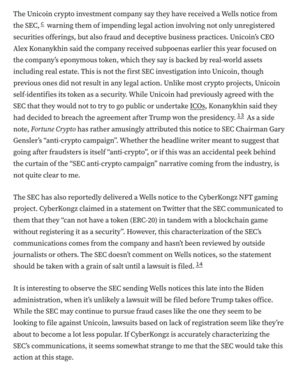 The Unicoin crypto investment company say they have received a Wells notice from the SEC,c warning them of impending legal action involving not only unregistered securities offerings, but also fraud and deceptive business practices. Unicoin’s CEO Alex Konanykhin said the company received subpoenas earlier this year focused on the company’s eponymous token, which they say is backed by real-world assets including real estate. This is not the first SEC investigation into Unicoin, though previous ones did not result in any legal action. Unlike most crypto projects, Unicoin self-identifies its token as a security. While Unicoin had previously agreed with the SEC that they would not to try to go public or undertake ICOs, Konanykhin said they had decided to breach the agreement after Trump won the presidency.13 As a side note, Fortune Crypto has rather amusingly attributed this notice to SEC Chairman Gary Gensler’s “anti-crypto campaign”. Whether the headline writer meant to suggest that going after fraudsters is itself “anti-crypto”, or if this was an accidental peek behind the curtain of the “SEC anti-crypto campaign” narrative coming from the industry, is not quite clear to me.

The SEC has also reportedly delivered a Wells notice to the CyberKongz NFT gaming project. CyberKongz claimed in a statement on Twitter that the SEC communicated to them that they “can not have a token (ERC-20) in tandem with a blockchain game without registering it as a security”. Ho