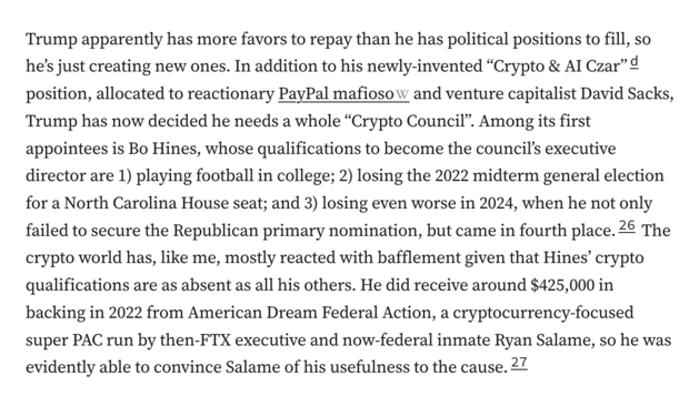 Trump apparently has more favors to repay than he has political positions to fill, so he’s just creating new ones. In addition to his newly-invented “Crypto & AI Czar”d position, allocated to reactionary PayPal mafioso and venture capitalist David Sacks, Trump has now decided he needs a whole “Crypto Council”. Among its first appointees is Bo Hines, whose qualifications to become the council’s executive director are 1) playing football in college; 2) losing the 2022 midterm general election for a North Carolina House seat; and 3) losing even worse in 2024, when he not only failed to secure the Republican primary nomination, but came in fourth place.26 The crypto world has, like me, mostly reacted with bafflement given that Hines’ crypto qualifications are as absent as all his others. He did receive around $425,000 in backing in 2022 from American Dream Federal Action, a cryptocurrency-focused super PAC run by then-FTX executive and now-federal inmate Ryan Salame, so he was evidently able to convince Salame of his usefulness to the cause.27
